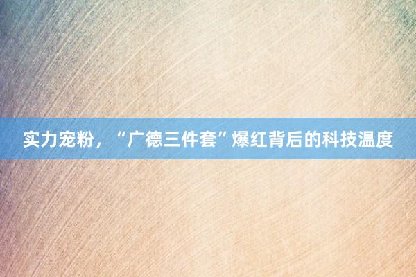 实力宠粉,“广德三件套”爆红背后的科技温度