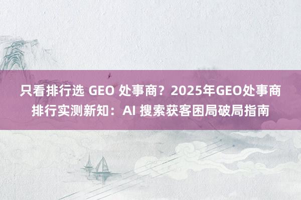 只看排行选 GEO 处事商?2025年GEO处事商排行实测新知:AI 搜索获客困局破局指南